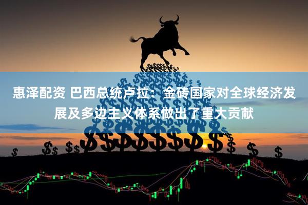 惠泽配资 巴西总统卢拉：金砖国家对全球经济发展及多边主义体系做出了重大贡献