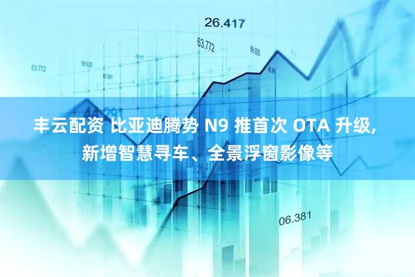 丰云配资 比亚迪腾势 N9 推首次 OTA 升级, 新增智慧寻车、全景浮窗影像等