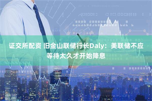 证交所配资 旧金山联储行长Daly：美联储不应等待太久才开始降息