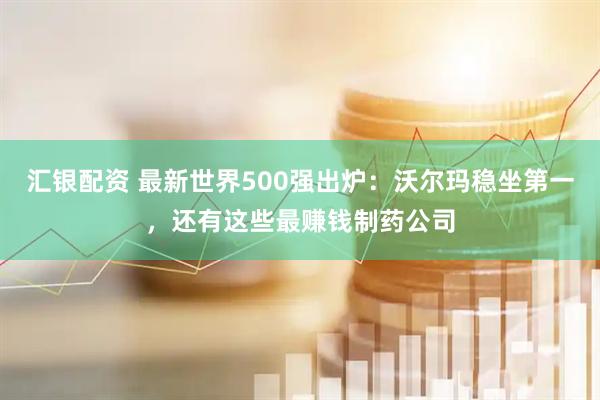 汇银配资 最新世界500强出炉：沃尔玛稳坐第一，还有这些最赚钱制药公司
