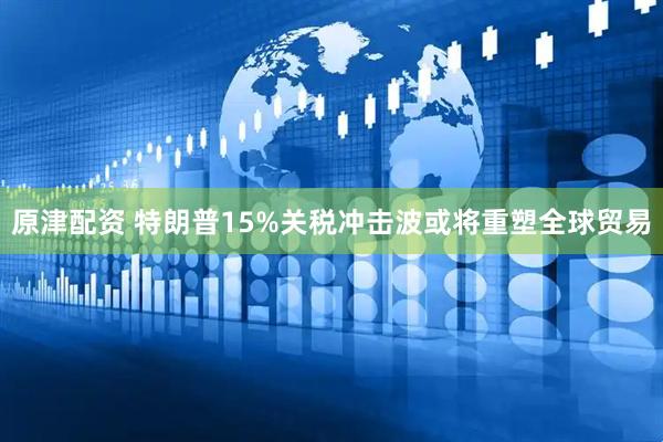 原津配资 特朗普15%关税冲击波或将重塑全球贸易
