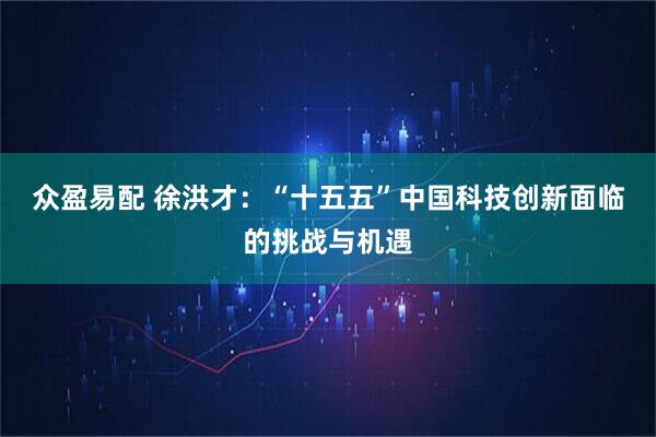 众盈易配 徐洪才：“十五五”中国科技创新面临的挑战与机遇