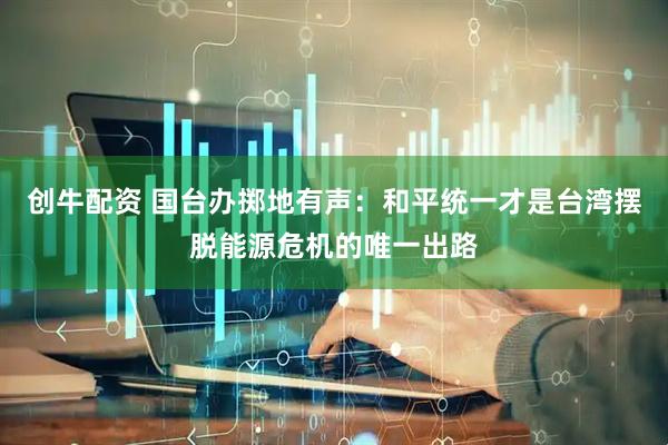 创牛配资 国台办掷地有声：和平统一才是台湾摆脱能源危机的唯一出路