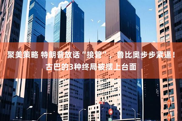 聚美策略 特朗普放话“接管”，鲁比奥步步紧逼！古巴的3种终局被摆上台面